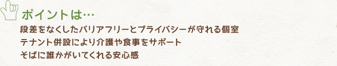 段差をなくしたバリアフリーとプライバシーが守れる個室、テナント併設により介護や食事をサポート、そばに誰かがいてくれる安心感